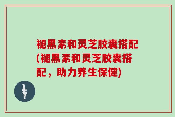 褪黑素和灵芝胶囊搭配(褪黑素和灵芝胶囊搭配，助力养生保健)