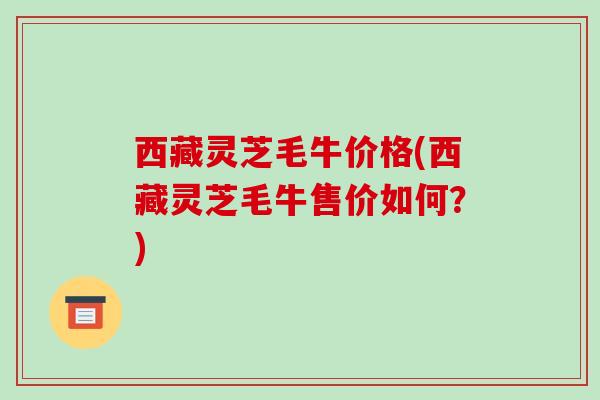 西藏灵芝毛牛价格(西藏灵芝毛牛售价如何？)