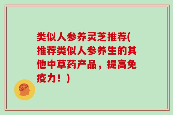 类似人参养灵芝推荐(推荐类似人参养生的其他中草药产品，提高免疫力！)