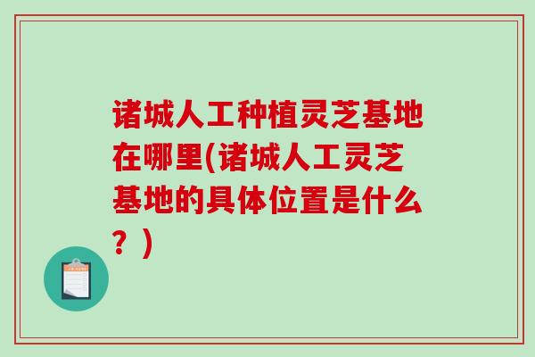 诸城人工种植灵芝基地在哪里(诸城人工灵芝基地的具体位置是什么？)