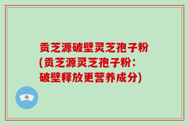 贡芝源破壁灵芝孢子粉(贡芝源灵芝孢子粉：破壁释放更营养成分)