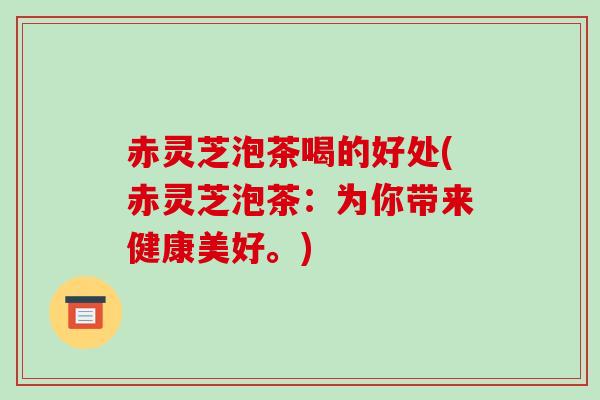 赤灵芝泡茶喝的好处(赤灵芝泡茶：为你带来健康美好。)