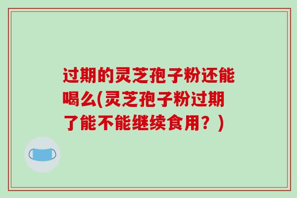 过期的灵芝孢子粉还能喝么(灵芝孢子粉过期了能不能继续食用？)