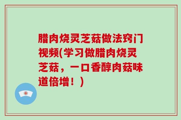 腊肉烧灵芝菇做法窍门视频(学习做腊肉烧灵芝菇，一口香醇肉菇味道倍增！)