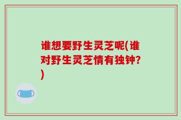谁想要野生灵芝呢(谁对野生灵芝情有独钟？)
