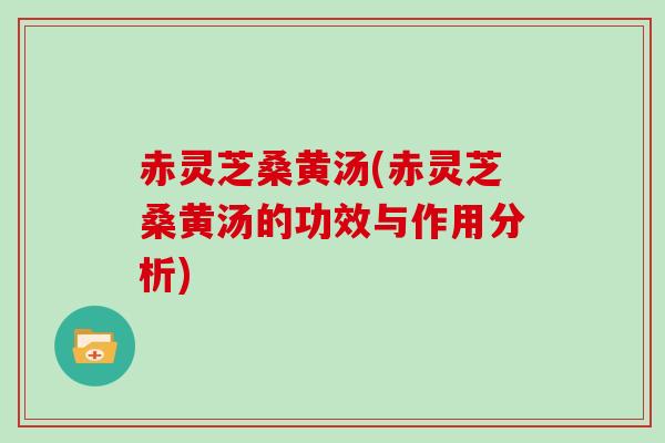 赤灵芝桑黄汤(赤灵芝桑黄汤的功效与作用分析)