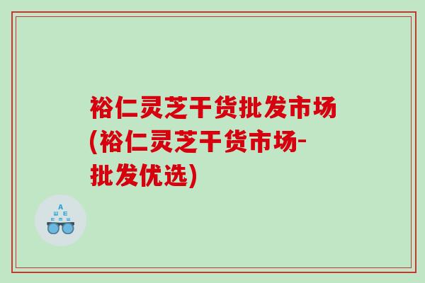裕仁灵芝干货批发市场(裕仁灵芝干货市场-批发优选)