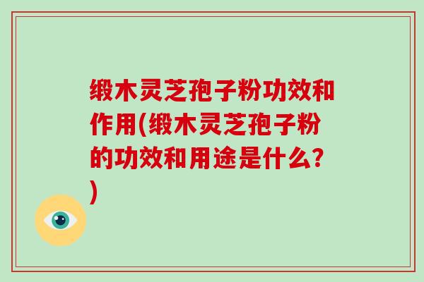 缎木灵芝孢子粉功效和作用(缎木灵芝孢子粉的功效和用途是什么？)