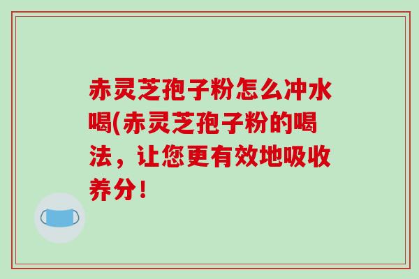 赤灵芝孢子粉怎么冲水喝(赤灵芝孢子粉的喝法，让您更有效地吸收养分！