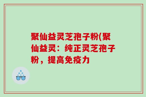 聚仙益灵芝孢子粉(聚仙益灵：纯正灵芝孢子粉，提高免疫力