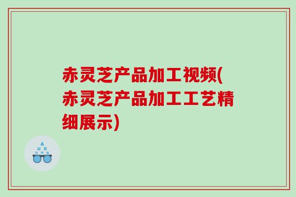 赤灵芝产品加工视频(赤灵芝产品加工工艺精细展示)