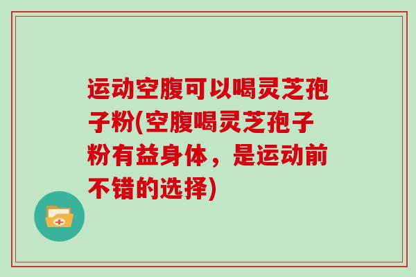 运动空腹可以喝灵芝孢子粉(空腹喝灵芝孢子粉有益身体，是运动前不错的选择)