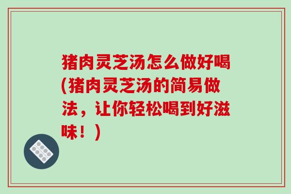 猪肉灵芝汤怎么做好喝(猪肉灵芝汤的简易做法，让你轻松喝到好滋味！)