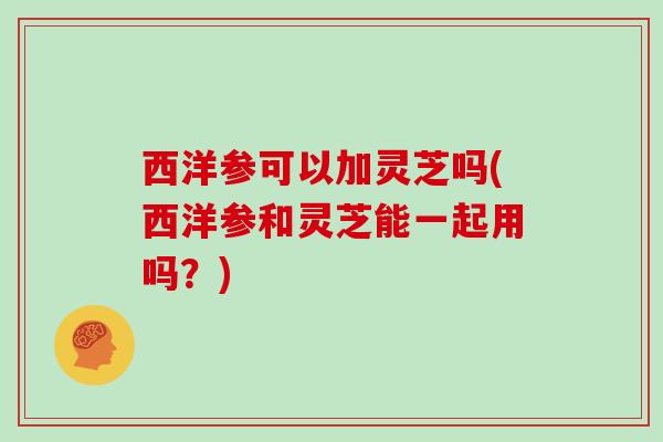 西洋参可以加灵芝吗(西洋参和灵芝能一起用吗？)