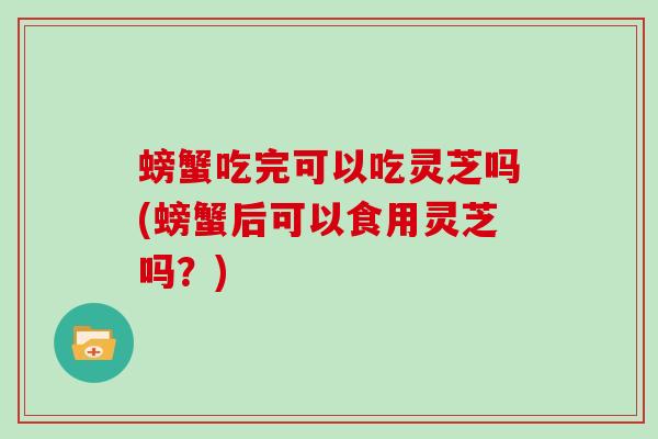 螃蟹吃完可以吃灵芝吗(螃蟹后可以食用灵芝吗？)