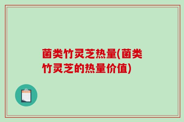 菌类竹灵芝热量(菌类竹灵芝的热量价值)