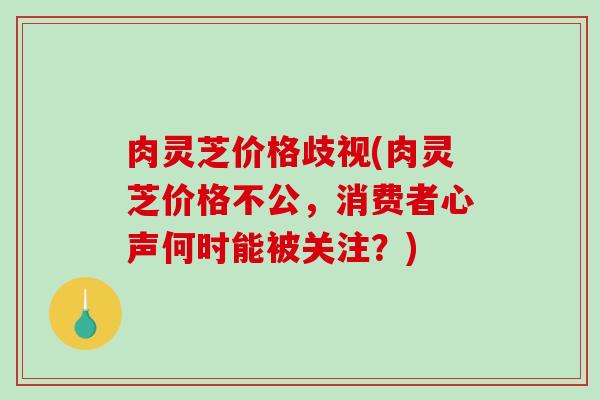 肉灵芝价格歧视(肉灵芝价格不公，消费者心声何时能被关注？)
