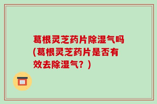 葛根灵芝药片除湿气吗(葛根灵芝药片是否有效去除湿气？)