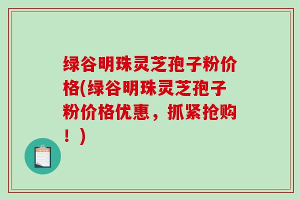 绿谷明珠灵芝孢子粉价格(绿谷明珠灵芝孢子粉价格优惠，抓紧抢购！)