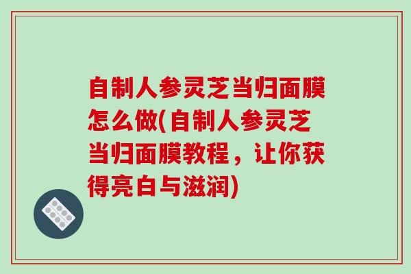 自制人参灵芝当归面膜怎么做(自制人参灵芝当归面膜教程，让你获得亮白与滋润)