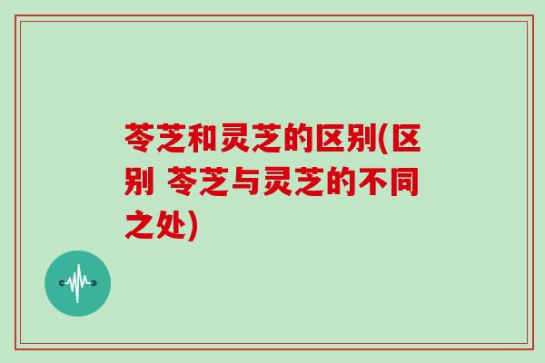 苓芝和灵芝的区别(区别 苓芝与灵芝的不同之处)