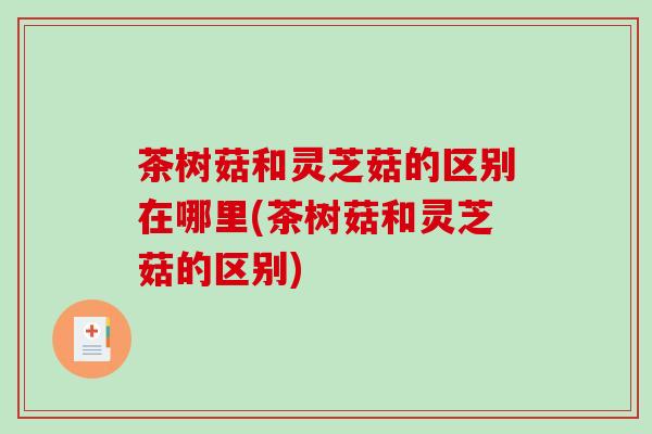 茶树菇和灵芝菇的区别在哪里(茶树菇和灵芝菇的区别)