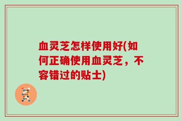 灵芝怎样使用好(如何正确使用灵芝，不容错过的贴士)