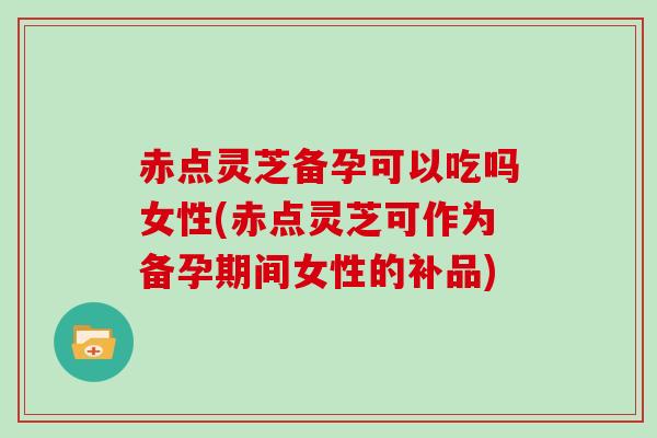 赤点灵芝备孕可以吃吗女性(赤点灵芝可作为备孕期间女性的补品)