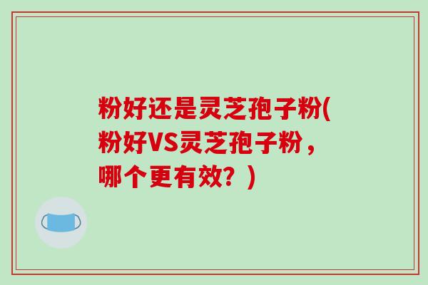 粉好还是灵芝孢子粉(粉好VS灵芝孢子粉，哪个更有效？)