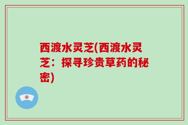 西渡水灵芝(西渡水灵芝：探寻珍贵草药的秘密)