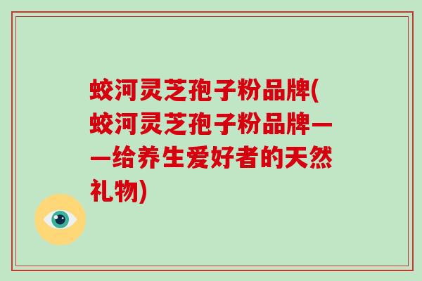 蛟河灵芝孢子粉品牌(蛟河灵芝孢子粉品牌——给养生爱好者的天然礼物)