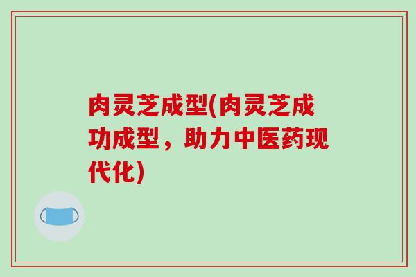 肉灵芝成型(肉灵芝成功成型，助力中医药现代化)