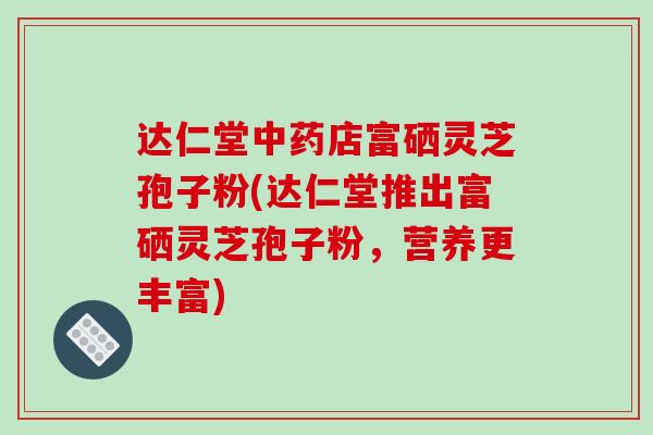 达仁堂店富硒灵芝孢子粉(达仁堂推出富硒灵芝孢子粉，营养更丰富)
