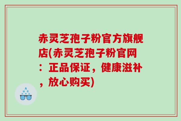 赤灵芝孢子粉官方旗舰店(赤灵芝孢子粉官网：正品保证，健康滋补，放心购买)