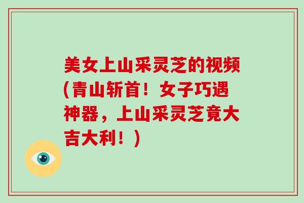美女上山采灵芝的视频(青山斩首！女子巧遇神器，上山采灵芝竟大吉大利！)