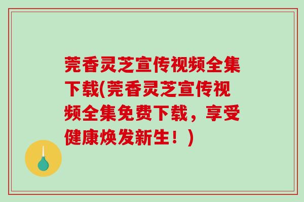 莞香灵芝宣传视频全集下载(莞香灵芝宣传视频全集免费下载，享受健康焕发新生！)