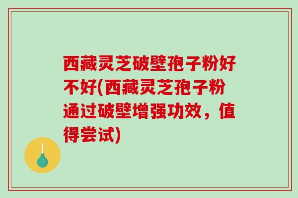 西藏灵芝破壁孢子粉好不好(西藏灵芝孢子粉通过破壁增强功效，值得尝试)