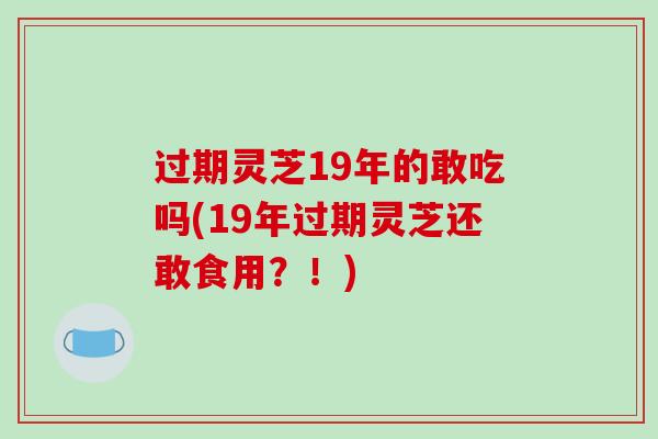 过期灵芝19年的敢吃吗(19年过期灵芝还敢食用？！)