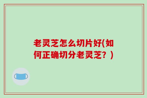 老灵芝怎么切片好(如何正确切分老灵芝？)