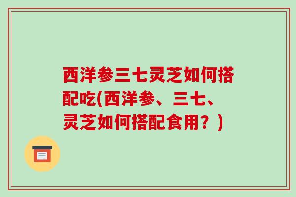 西洋参三七灵芝如何搭配吃(西洋参、三七、灵芝如何搭配食用？)
