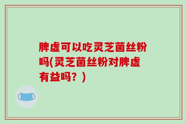 脾虚可以吃灵芝菌丝粉吗(灵芝菌丝粉对脾虚有益吗？)