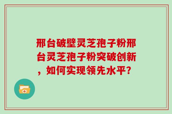 邢台破壁灵芝孢子粉邢台灵芝孢子粉突破创新，如何实现领先水平？