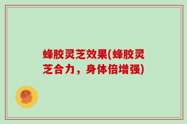 蜂胶灵芝效果(蜂胶灵芝合力，身体倍增强)