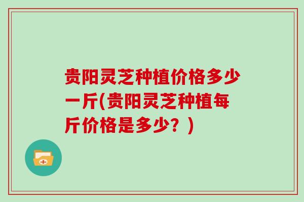 贵阳灵芝种植价格多少一斤(贵阳灵芝种植每斤价格是多少？)