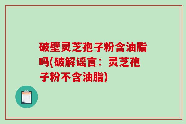 破壁灵芝孢子粉含油脂吗(破解谣言：灵芝孢子粉不含油脂)