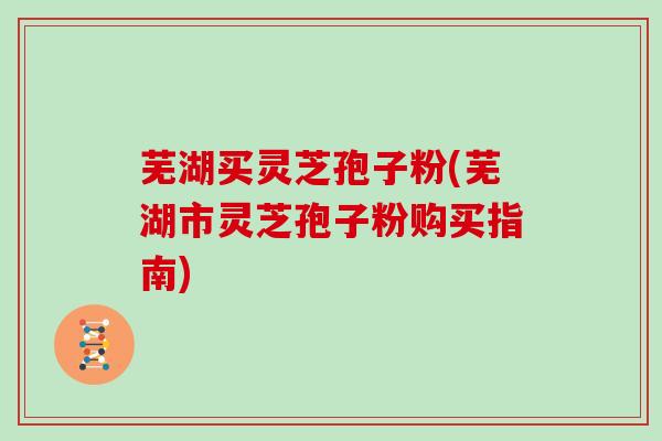 芜湖买灵芝孢子粉(芜湖市灵芝孢子粉购买指南)