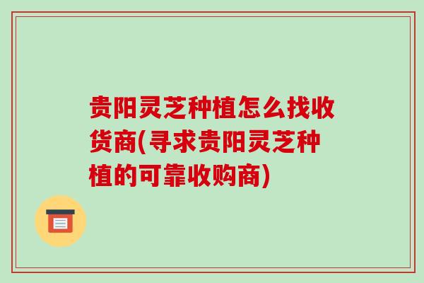 贵阳灵芝种植怎么找收货商(寻求贵阳灵芝种植的可靠收购商)