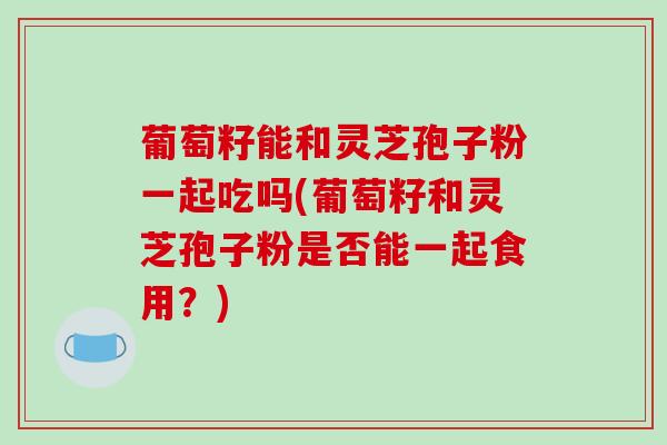 葡萄籽能和灵芝孢子粉一起吃吗(葡萄籽和灵芝孢子粉是否能一起食用？)