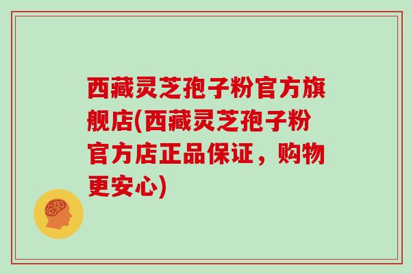 西藏灵芝孢子粉官方旗舰店(西藏灵芝孢子粉官方店正品保证，购物更安心)