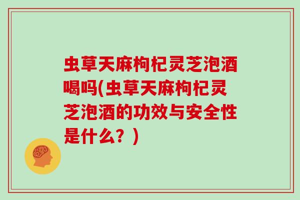 虫草天麻枸杞灵芝泡酒喝吗(虫草天麻枸杞灵芝泡酒的功效与安全性是什么？)